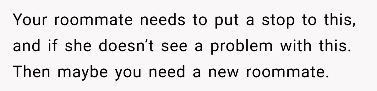 Your roommate needs to put a stop to this, and if she doesn’t see a problem with this. Then maybe you need a new roommate.