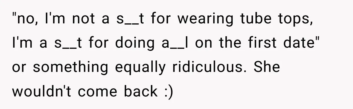 "no, I'm not a s__t for wearing tube tops, I'm a s__t for doing a__l on the first date" or something equally ridiculous. She wouldn't come back :)