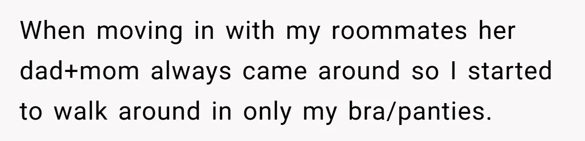 When moving in with my roommates her dad+mom always came around so I started to walk around in only my bra/panties.