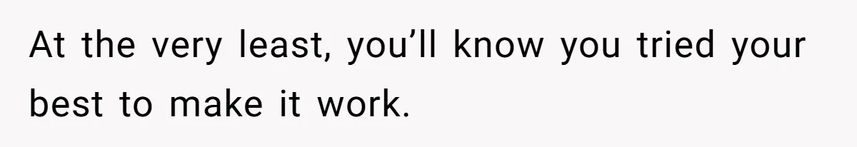At the very least, you’ll know you tried your best to make it work.