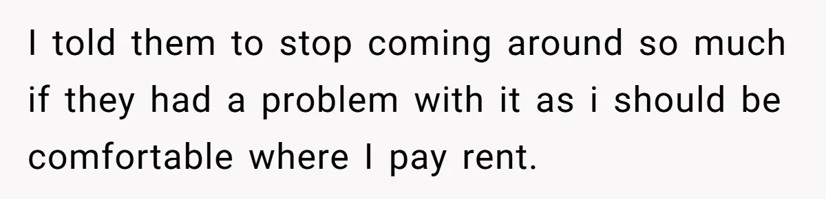 I told them to stop coming around so much if they had a problem with it as i should be comfortable where I pay rent.