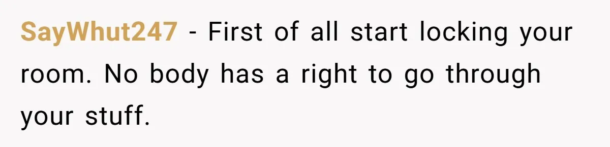 SayWhut247 − First of all start locking your room. No body has a right to go through your stuff.