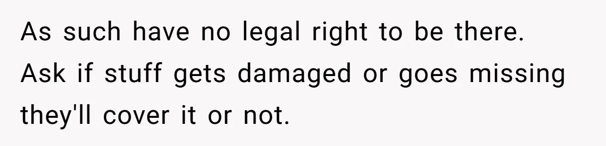 As such have no legal right to be there. Ask if stuff gets damaged or goes missing they'll cover it or not.