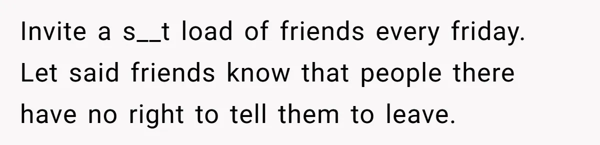 Invite a s__t load of friends every friday. Let said friends know that people there have no right to tell them to leave.