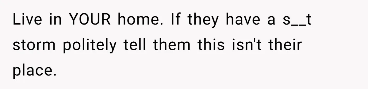 Live in YOUR home. If they have a s__t storm politely tell them this isn't their place.