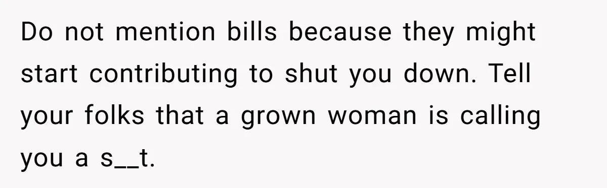 Do not mention bills because they might start contributing to shut you down. Tell your folks that a grown woman is calling you a s__t.