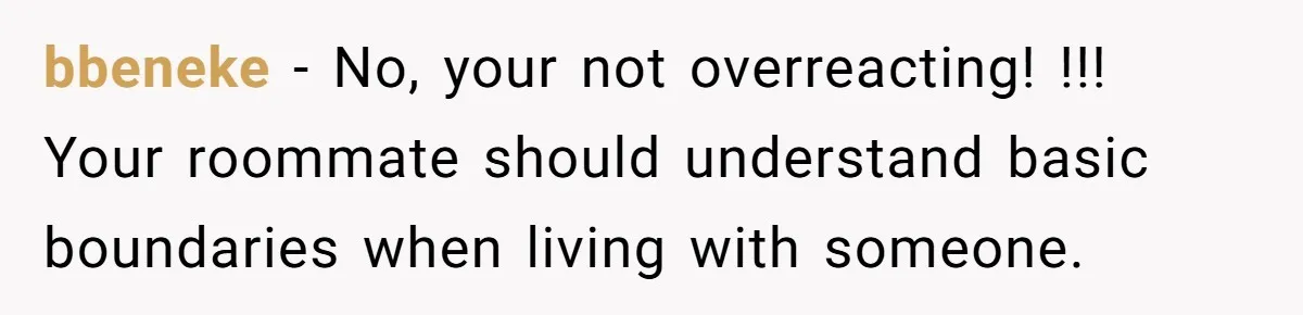 bbeneke − No, your not overreacting! !!! Your roommate should understand basic boundaries when living with someone.