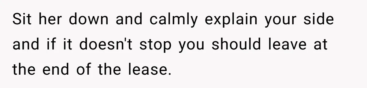 Sit her down and calmly explain your side and if it doesn't stop you should leave at the end of the lease.
