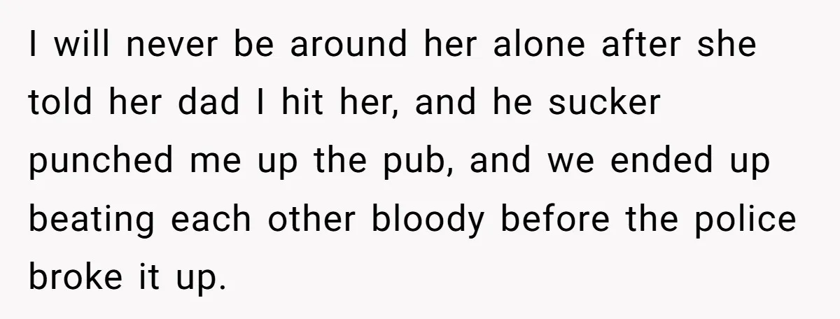 I will never be around her alone after she told her dad I hit her, and he sucker punched me up the pub, and we ended up beating each other...