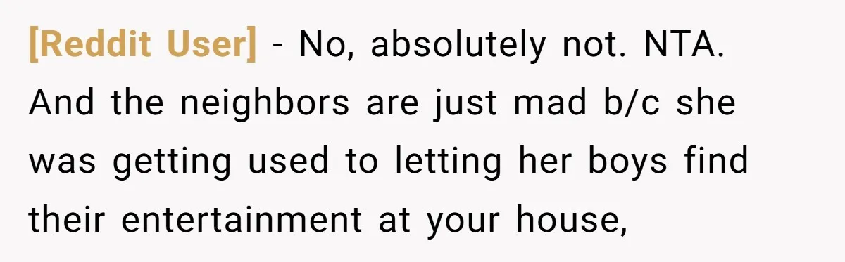 [Reddit User] − No, absolutely not. NTA. And the neighbors are just mad b/c she was getting used to letting her boys find their entertainment at your house,