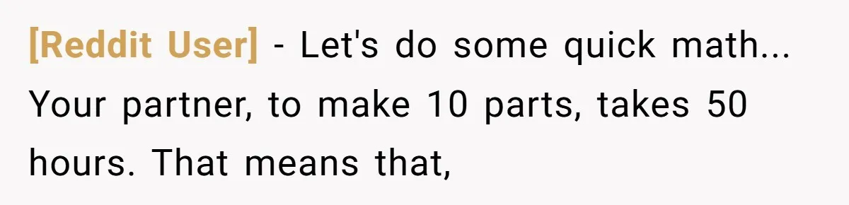 [Reddit User] - Let's do some quick math... Your partner, to make 10 parts, takes 50 hours. That means that,