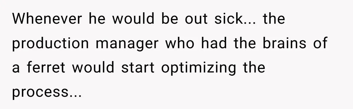 Whenever he would be out sick... the production manager who had the brains of a ferret would start optimizing the process...