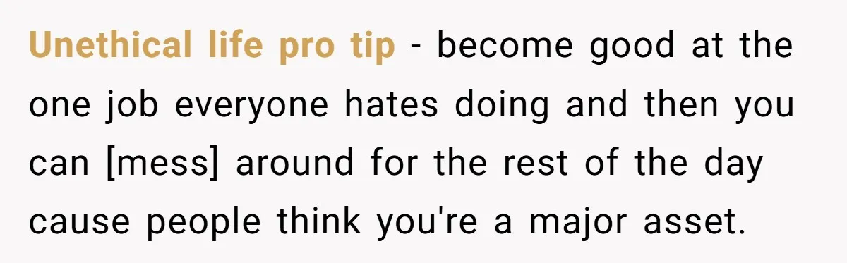 Unethical life pro tip - become good at the one job everyone hates doing and then you can [mess] around for the rest of the day cause people think you're...
