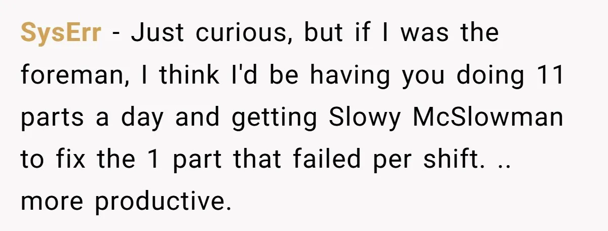 SysErr - Just curious, but if I was the foreman, I think I'd be having you doing 11 parts a day and getting Slowy McSlowman to fix the 1 part...