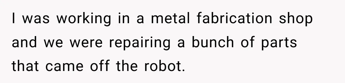 I was working in a metal fabrication shop and we were repairing a bunch of parts that came off the robot.