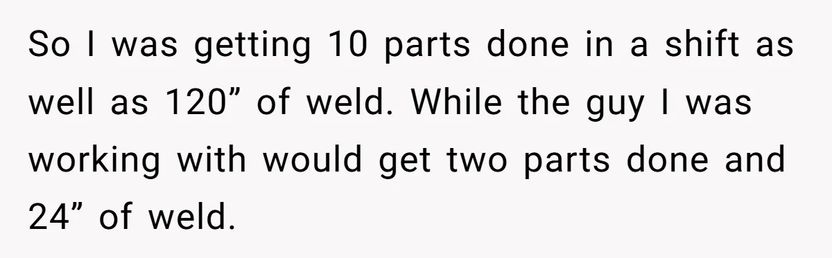 So I was getting 10 parts done in a shift as well as 120” of weld. While the guy I was working with would get two parts done and 24”...