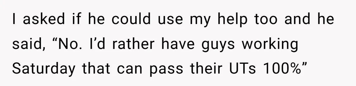 I asked if he could use my help too and he said, “No. I’d rather have guys working Saturday that can pass their UTs 100%”
