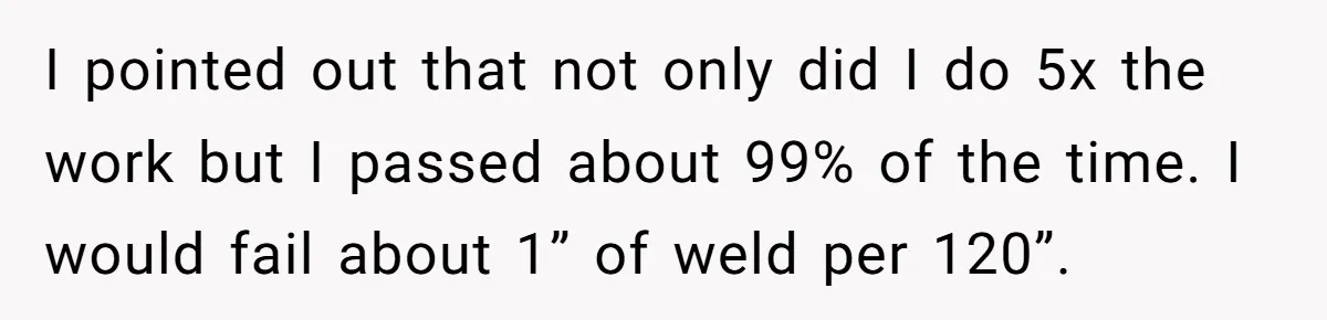 I pointed out that not only did I do 5x the work but I passed about 99% of the time. I would fail about 1” of weld per 120”.