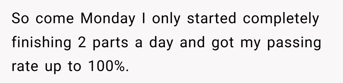 So come Monday I only started completely finishing 2 parts a day and got my passing rate up to 100%.
