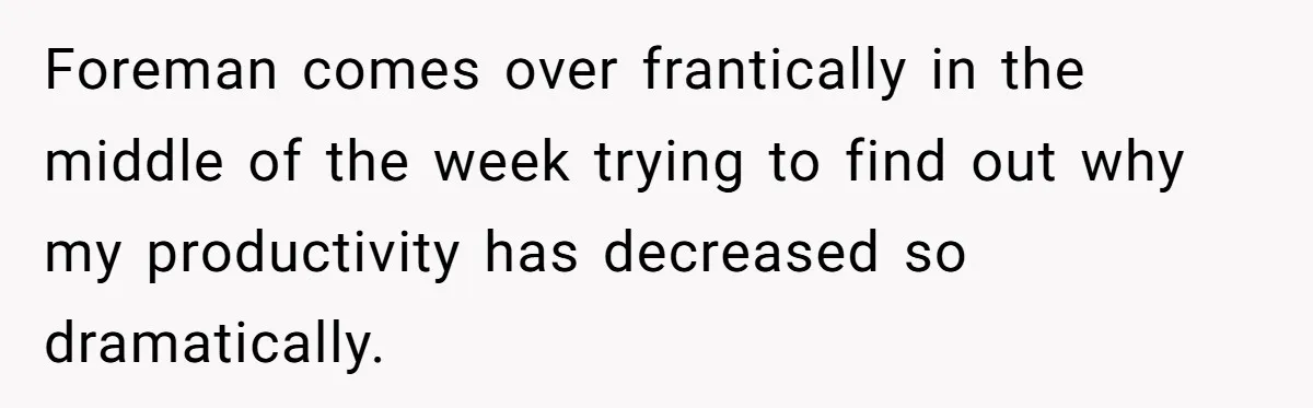 Foreman comes over frantically in the middle of the week trying to find out why my productivity has decreased so dramatically.
