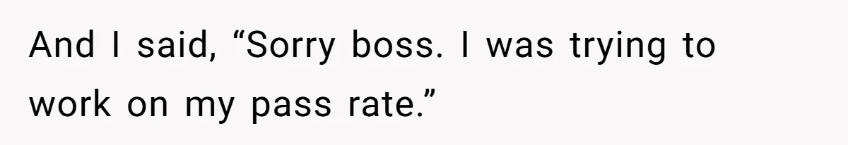 And I said, “Sorry boss. I was trying to work on my pass rate.”