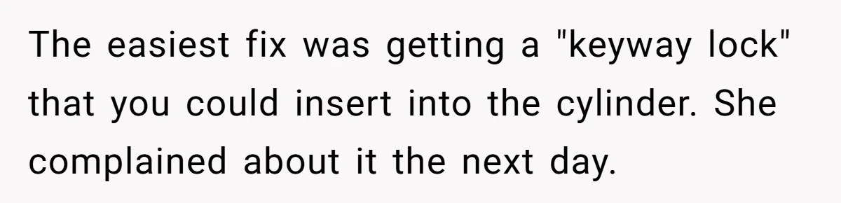 The easiest fix was getting a "keyway lock" that you could insert into the cylinder. She complained about it the next day.