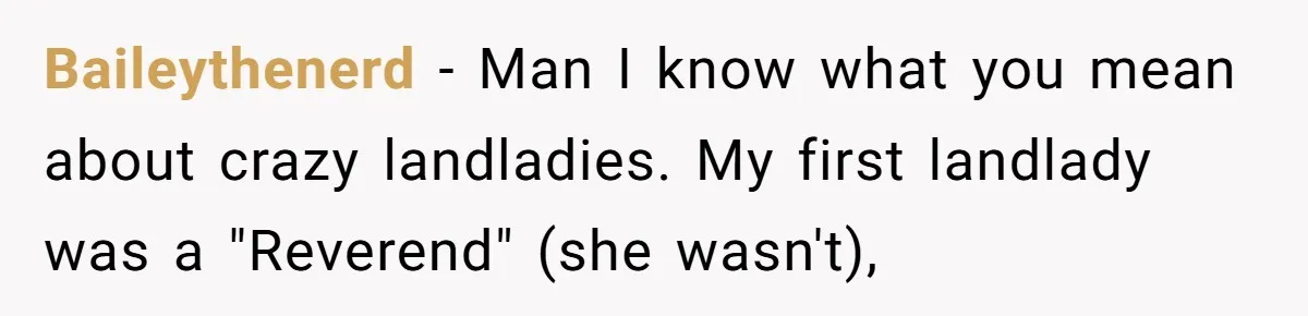 Baileythenerd - Man I know what you mean about crazy landladies. My first landlady was a "Reverend" (she wasn't),