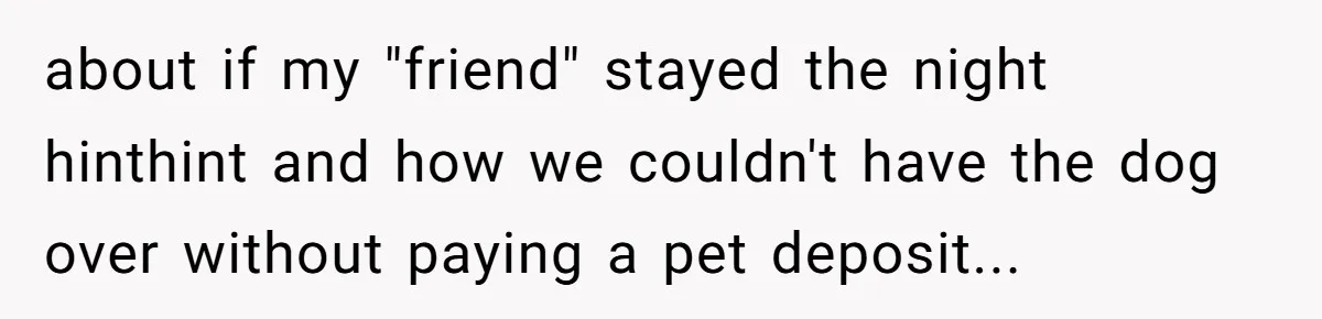 about if my "friend" stayed the night hinthint and how we couldn't have the dog over without paying a pet deposit...