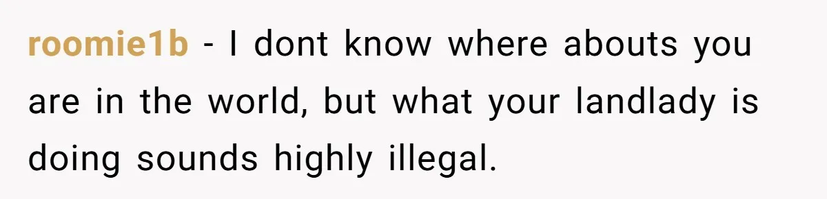 roomie1b - I dont know where abouts you are in the world, but what your landlady is doing sounds highly illegal.