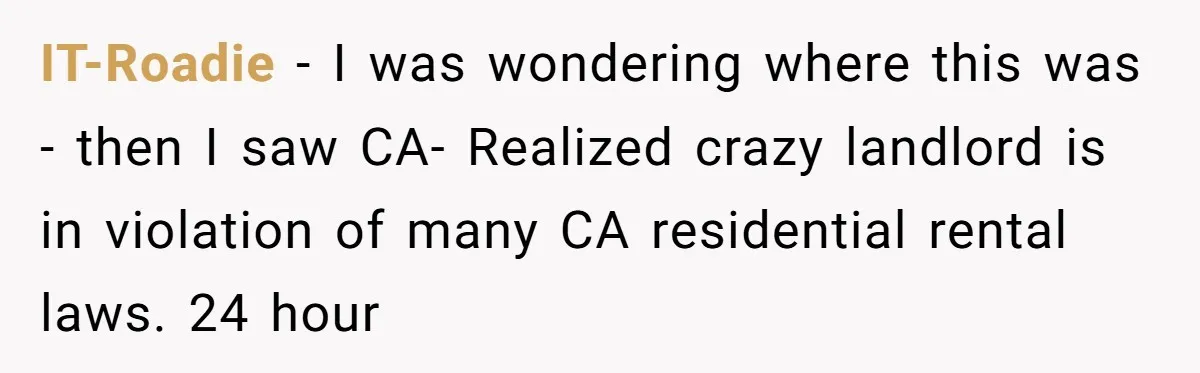 IT-Roadie - I was wondering where this was - then I saw CA- Realized crazy landlord is in violation of many CA residential rental laws. 24 hour