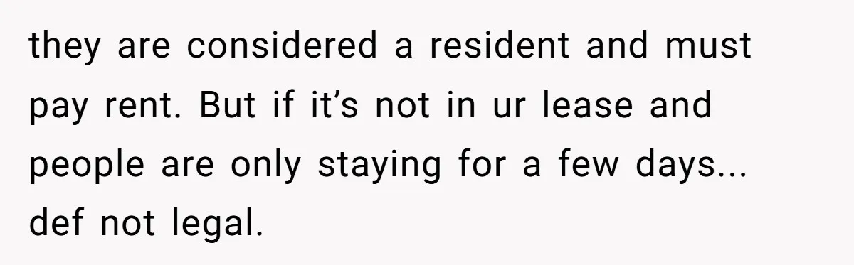 they are considered a resident and must pay rent. But if it’s not in ur lease and people are only staying for a few days... def not legal.
