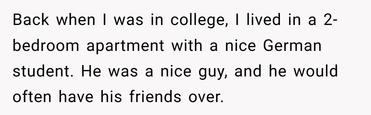 Back when I was in college, I lived in a 2-bedroom apartment with a nice German student. He was a nice guy, and he would often have his friends over.