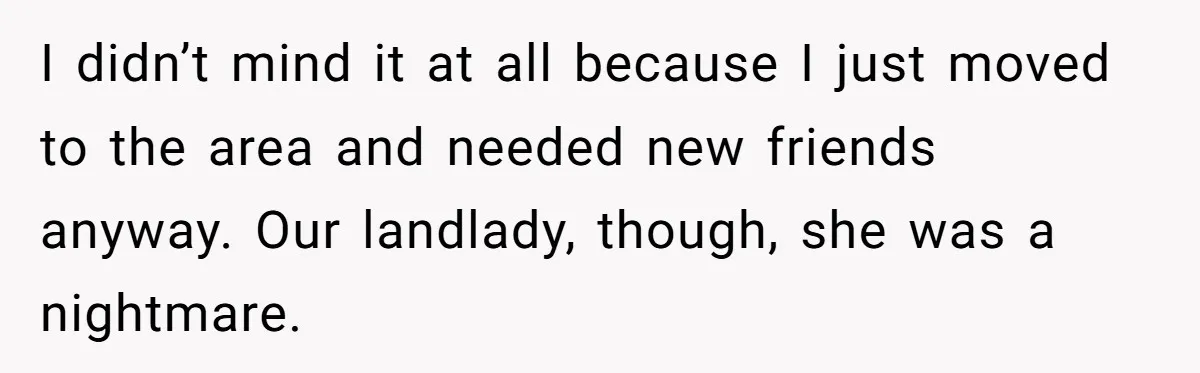 I didn’t mind it at all because I just moved to the area and needed new friends anyway. Our landlady, though, she was a nightmare.