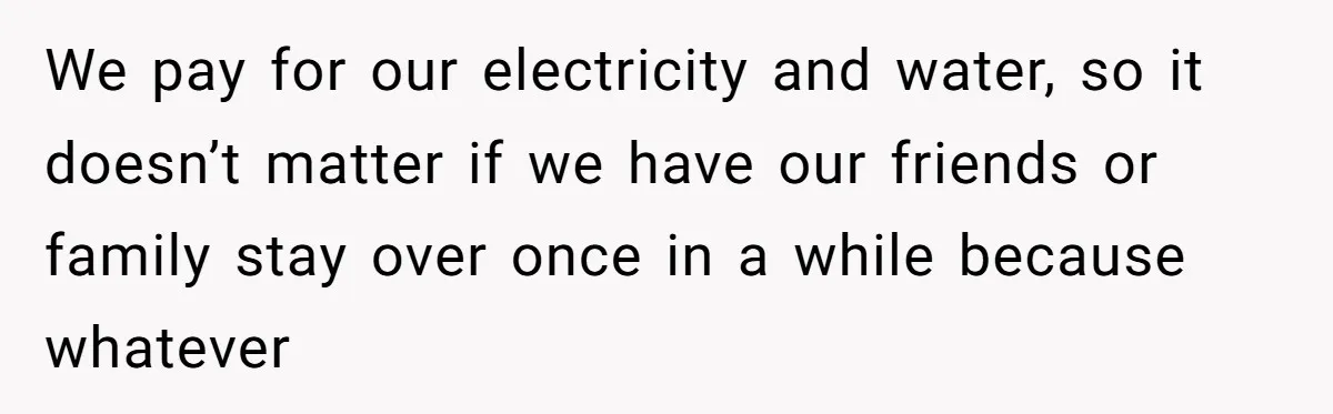 We pay for our electricity and water, so it doesn’t matter if we have our friends or family stay over once in a while because whatever
