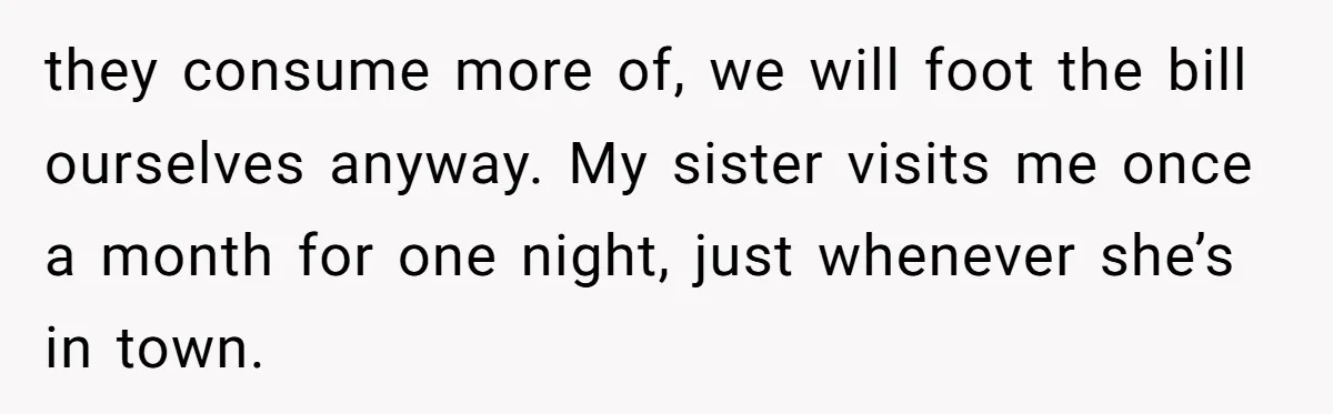 they consume more of, we will foot the bill ourselves anyway. My sister visits me once a month for one night, just whenever she’s in town.