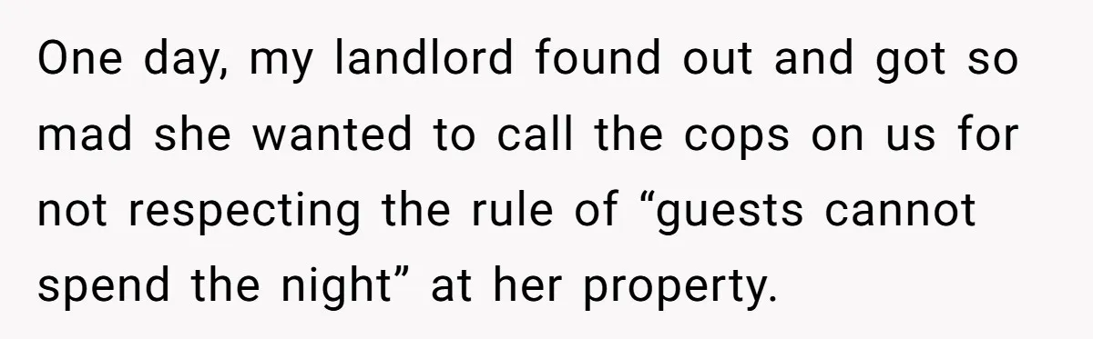 One day, my landlord found out and got so mad she wanted to call the cops on us for not respecting the rule of “guests cannot spend the night” at...