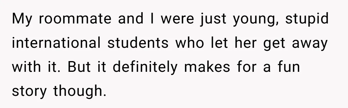 My roommate and I were just young, stupid international students who let her get away with it. But it definitely makes for a fun story though.