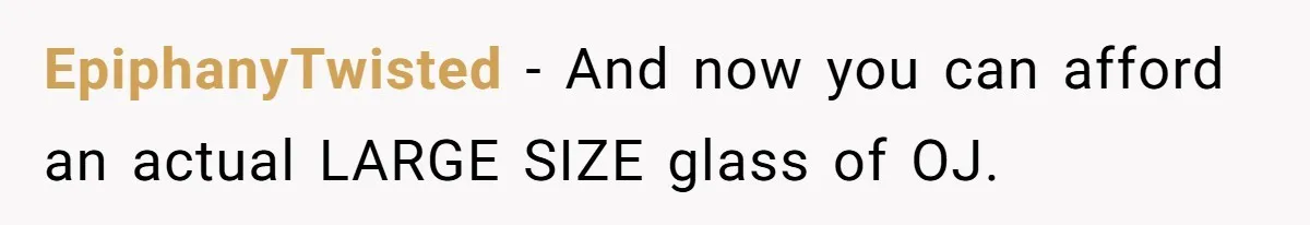 EpiphanyTwisted - And now you can afford an actual LARGE SIZE glass of OJ.