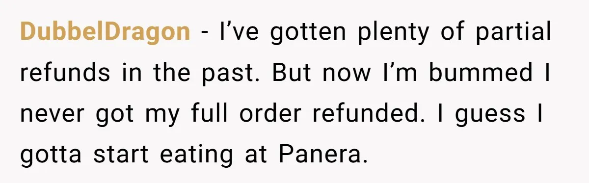 DubbelDragon - I’ve gotten plenty of partial refunds in the past. But now I’m bummed I never got my full order refunded. I guess I gotta start eating at Panera.