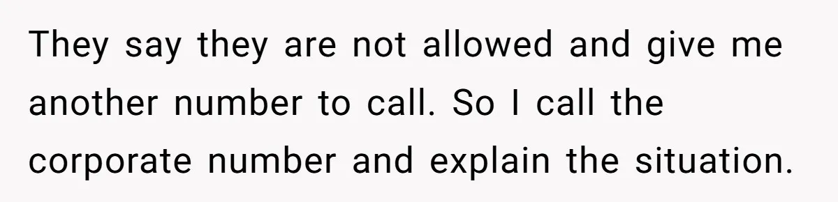 They say they are not allowed and give me another number to call. So I call the corporate number and explain the situation.