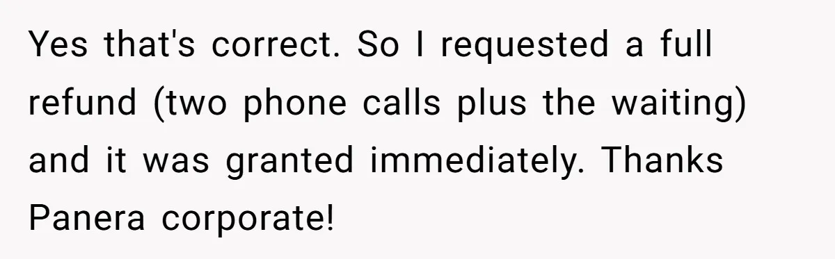 Yes that's correct. So I requested a full refund (two phone calls plus the waiting) and it was granted immediately. Thanks Panera corporate!