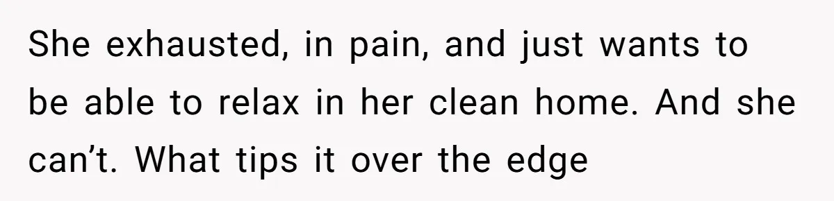 She exhausted, in pain, and just wants to be able to relax in her clean home. And she can’t. What tips it over the edge
