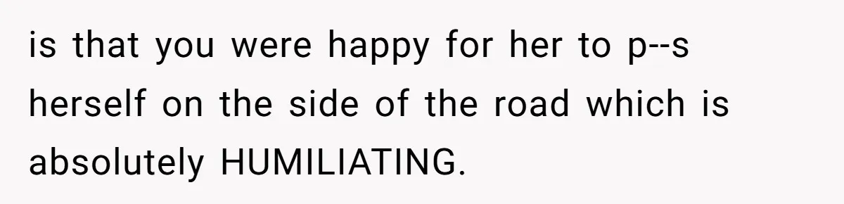 is that you were happy for her to p--s herself on the side of the road which is absolutely HUMILIATING.
