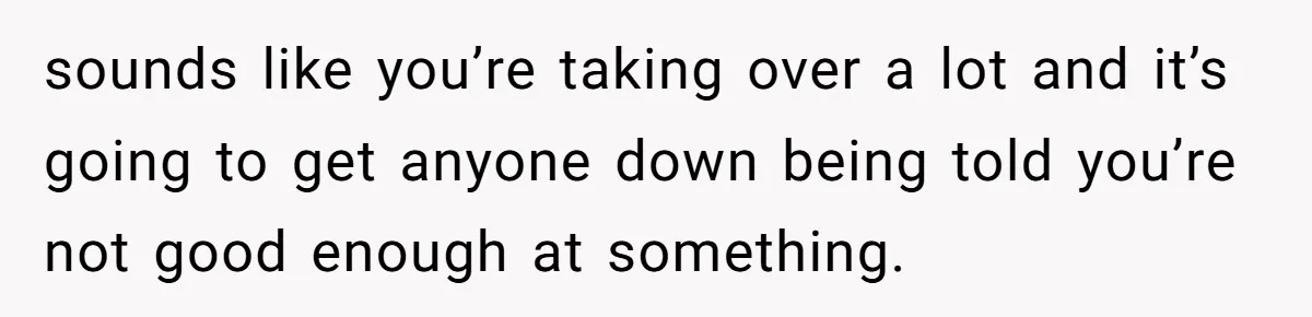 sounds like you’re taking over a lot and it’s going to get anyone down being told you’re not good enough at something.