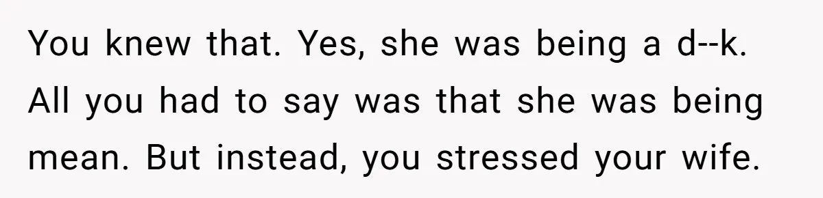 You knew that. Yes, she was being a d--k. All you had to say was that she was being mean. But instead, you stressed your wife.