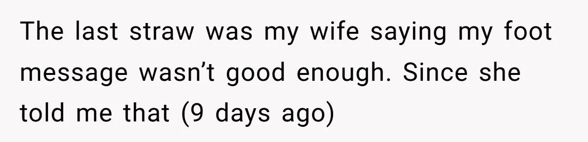 The last straw was my wife saying my foot message wasn’t good enough. Since she told me that (9 days ago)