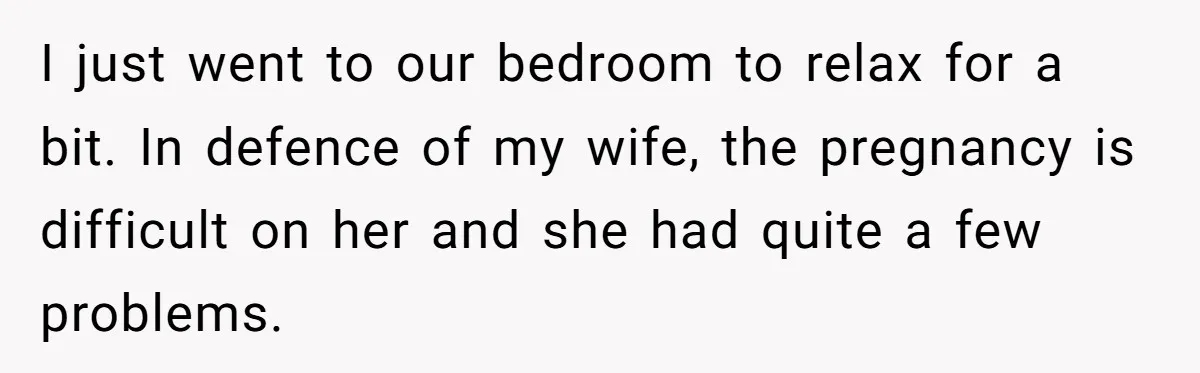 I just went to our bedroom to relax for a bit. In defence of my wife, the pregnancy is difficult on her and she had quite a few problems.