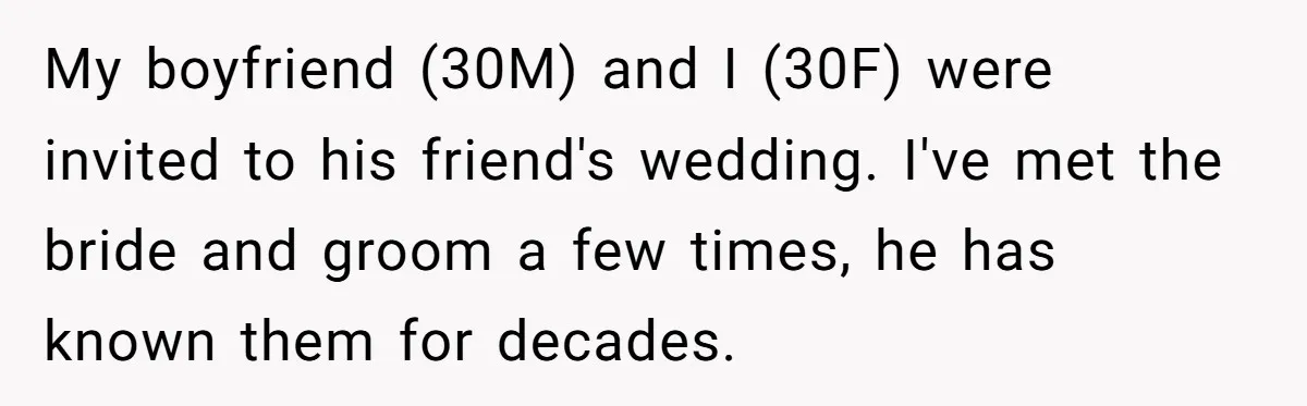 My boyfriend (30M) and I (30F) were invited to his friend's wedding. I've met the bride and groom a few times, he has known them for decades.