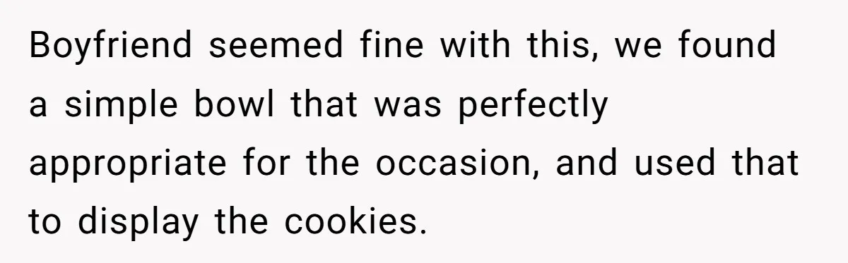 Boyfriend seemed fine with this, we found a simple bowl that was perfectly appropriate for the occasion, and used that to display the cookies.