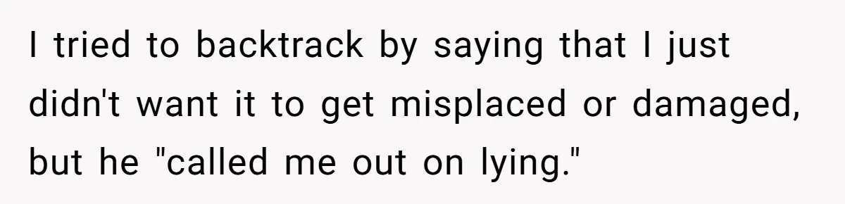 I tried to backtrack by saying that I just didn't want it to get misplaced or damaged, but he "called me out on lying."
